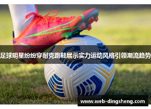 足球明星纷纷穿耐克跑鞋展示实力运动风格引领潮流趋势