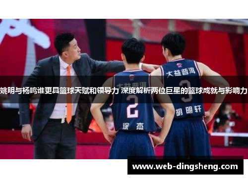姚明与杨鸣谁更具篮球天赋和领导力 深度解析两位巨星的篮球成就与影响力