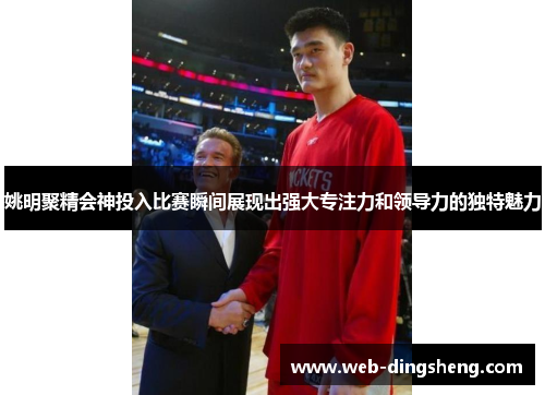 姚明聚精会神投入比赛瞬间展现出强大专注力和领导力的独特魅力