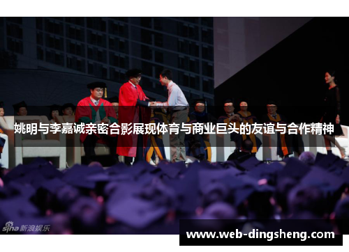 姚明与李嘉诚亲密合影展现体育与商业巨头的友谊与合作精神